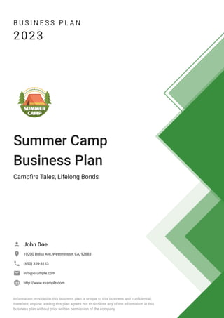 B U S I N E S S P L A N
2023
Summer Camp
Business Plan
Campfire Tales, Lifelong Bonds
John Doe

10200 Bolsa Ave, Westminster, CA, 92683

(650) 359-3153

info@example.com

http://www.example.com

Information provided in this business plan is unique to this business and confidential;
therefore, anyone reading this plan agrees not to disclose any of the information in this
business plan without prior written permission of the company.
 
