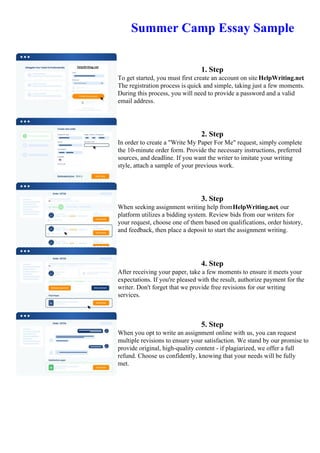 Summer Camp Essay Sample
1. Step
To get started, you must first create an account on site HelpWriting.net.
The registration process is quick and simple, taking just a few moments.
During this process, you will need to provide a password and a valid
email address.
2. Step
In order to create a "Write My Paper For Me" request, simply complete
the 10-minute order form. Provide the necessary instructions, preferred
sources, and deadline. If you want the writer to imitate your writing
style, attach a sample of your previous work.
3. Step
When seeking assignment writing help fromHelpWriting.net, our
platform utilizes a bidding system. Review bids from our writers for
your request, choose one of them based on qualifications, order history,
and feedback, then place a deposit to start the assignment writing.
4. Step
After receiving your paper, take a few moments to ensure it meets your
expectations. If you're pleased with the result, authorize payment for the
writer. Don't forget that we provide free revisions for our writing
services.
5. Step
When you opt to write an assignment online with us, you can request
multiple revisions to ensure your satisfaction. We stand by our promise to
provide original, high-quality content - if plagiarized, we offer a full
refund. Choose us confidently, knowing that your needs will be fully
met.
Summer Camp Essay SampleSummer Camp Essay Sample
 