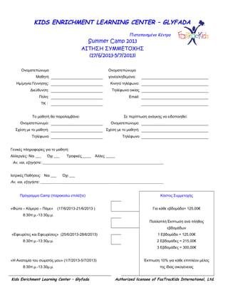 KIDS ENRICHMENT LEARNING CENTER – GLYFADA
Πιστοποιημένο Κέντρο
Summer Camp 2013
ΑΙΤΗΣΗ ΣΥΜΜΕΤΟΧΗΣ
(17/6/2013-5/7/2013)
Ονοματεπώνυμο
Μαθητή
Ονοματεπώνυμο
γονέα/κηδεμόνα:
Ημ/μηνία Γέννησης: Κινητό τηλέφωνο:
Διεύθυνση: Τηλέφωνο οικίας
Πόλη: Email:
ΤΚ :
Το μαθητή θα παραλαμβάνει Σε περίπτωση ανάγκης να ειδοποιηθεί:
Ονοματεπώνυμο: Ονοματεπώνυμο:
Σχέση με το μαθητή: Σχέση με το μαθητή:
Τηλέφωνο Τηλέφωνο
Γενικές πληροφορίες για το μαθητή:
Αλλεργίες: Ναι ___ Όχι ___ Τροφικές_____ Άλλες _____
Αν, ναι, εξηγήστε: _________________________________________________________________
Ιατρικές Παθήσεις: Ναι ___ Όχι ___
Αν, ναι, εξηγήστε: __________________________________________________________________
Πρόγραμμα Camp (παρακαλώ επιλέξτε)
«Φώτα – Κάμερα – Πάμε» (17/6/2013-21/6/2013 )
8:30π.μ.-13:30μ.μ.
«Εφευρέτες και Εφευρέσεις» (25/6/2013-28/6/2013)
8:30π.μ.-13:30μ.μ.
«Η Ανατομία του σώματός μου» (1/7/2013-5/7/2013)
8:30π.μ.-13:30μ.μ.
Κόστος Συμμετοχής
Για κάθε εβδομάδα= 125,00€
Πολλαπλή Έκπτωση ανά πλήθος
εβδομάδων
1 Εβδομάδα = 125,00€
2 Εβδομάδες = 215,00€
3 Εβδομάδες = 300,00€
Έκπτωση 10% για κάθε επιπλέον μέλος
της ίδιας οικογένειας
Kids Enrichment Learning Center – Glyfada Authorized licensee of FasTracKids International, Ltd.
 