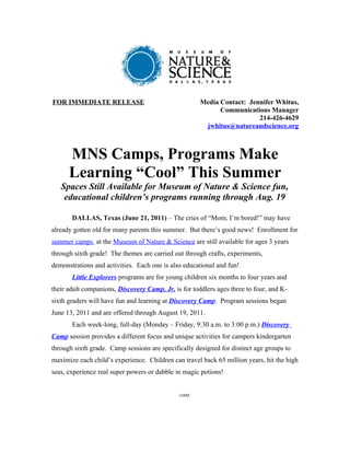 FOR IMMEDIATE RELEASE                                 Media Contact: Jennifer Whitus,
                                                            Communications Manager
                                                                        214-426-4629
                                                       jwhitus@natureandscience.org



      MNS Camps, Programs Make
      Learning “Cool” This Summer
   Spaces Still Available for Museum of Nature & Science fun,
    educational children’s programs running through Aug. 19

       DALLAS, Texas (June 21, 2011) – The cries of “Mom, I’m bored!” may have
already gotten old for many parents this summer. But there’s good news! Enrollment for
summer camps at the Museum of Nature & Science are still available for ages 3 years
through sixth grade! The themes are carried out through crafts, experiments,
demonstrations and activities. Each one is also educational and fun!
       Little Explorers programs are for young children six months to four years and
their adult companions, Discovery Camp, Jr. is for toddlers ages three to four, and K-
sixth graders will have fun and learning at Discovery Camp. Program sessions began
June 13, 2011 and are offered through August 19, 2011.
       Each week-long, full-day (Monday – Friday, 9:30 a.m. to 3:00 p.m.) Discovery
Camp session provides a different focus and unique activities for campers kindergarten
through sixth grade. Camp sessions are specifically designed for distinct age groups to
maximize each child’s experience. Children can travel back 65 million years, hit the high
seas, experience real super powers or dabble in magic potions!


                                              cont.
 