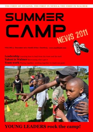 THE FIRST OF ITS KIND, THE FIRST IN NEWS & THE FIRST IN WALMER




SUMMER
CAMPws 2011
   Ne
VOLUME 5 • December 2011 •South Africa • Zuurberg   www.masifunde.com




Leadership Learning how to lead from the front and the back
Talent in Walmer Showcasing who‘s got it
Team work Playing together, working together to reach our goals




YOUNG LEADERS rock the camp!
 