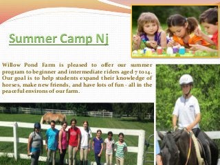 Summer Camp Nj
Willow Pond Farm is pleased to offer our summer
program to beginner and intermediate riders aged 7 to 14.
Our goal is to help students expand their knowledge of
horses, make new friends, and have lots of fun - all in the
peaceful environs of our farm.
 