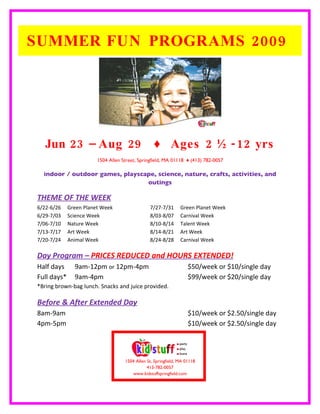 SUMMER FUN PROGRAMS 2009




   Jun 23 – Aug 29                                ♦ Ages 2 ½ -12 yrs
                        1504 Allen Street, Springfield, MA 01118 ♦ (413) 782-0057

  indoor / outdoor games, playscape, science, nature, crafts, activities, and
                                 outings

THEME OF THE WEEK
6/22-6/26    Green Planet Week                  7/27-7/31       Green Planet Week
6/29-7/03    Science Week                       8/03-8/07       Carnival Week
7/06-7/10    Nature Week                        8/10-8/14       Talent Week
7/13-7/17    Art Week                           8/14-8/21       Art Week
7/20-7/24    Animal Week                        8/24-8/28       Carnival Week

Day Program – PRICES REDUCED and HOURS EXTENDED!
Half days      9am-12pm or 12pm-4pm                                 $50/week or $10/single day
Full days*     9am-4pm                                              $99/week or $20/single day
*Bring brown-bag lunch. Snacks and juice provided.

Before & After Extended Day
8am-9am                                                             $10/week or $2.50/single day
4pm-5pm                                                             $10/week or $2.50/single day




                                    1504 Allen St, Springfield, MA 01118
                                               413-782-0057
                                       www.kidstuffspringfield.com
 