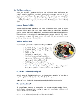 2. UAS Summer Camps
  United Arts Society is a bona fide Registered NGO committed to the promotion of art
  through education, workshops, events and art solutions. Its unique programs like First
                                                                                      lik
  Touch, young World Forum, Our Age and Granny’s Courtyard have been successfully
  bridging the gap between art and the individual for the last four years. We have worked with
  over 6000 plus children and grown-ups in 3 major Cites of India (Bangalore, Pune and Delhi)
                              grown
  so far.

  Summer Splash (SCSS01)
                   SS01)
  ‘Summer Splash’ that was incepted in 2009, is the fun milestone in our basket of already
  successful products, which goes a step ahead towards making art even more accessible to
  children. This two weeks to three weeks long workshop aims towards a holistic development
  of a child through art forms. All this is taught by artists, who come to teach your child in your
                                                               who
  own apartment complex, Club house, Schools or In-Reach UAS Centres thus eliminating
                                                           In Reach
  problems relating to travel and accessibility.
                ating

  Summer Splash, 2011
  10 Centres (5th April to 15th June), Locations: Bangalore & Delhi
                                June)

              •   Rs. 4000 for 15 days Camp per head (Negotiable)
              •   Rs. 3000 for 10 days Camp per head (Negotiable)
              •   Rs. 350 per day
                       50
              •   Facilitation Participants Ratio = 2 : 15
              •   Min. Participants in each workshop: 15 nos
              •   Apartments, Club houses, Schools, UAS Centres
                                              Schools
              •   Age group A(6 to 10yrs), B(11 to 14yrs)
                              A
              •   Rs. 1000 per head for Venue (Conditional)
              •   Raw material and stationaries to be provided by UAS
              •   Information through: Personal Meetings, Brochures, Posters, Registration
                     ormation through
                  forms, Banners, letters, newsletters, Website and Social Media

  So, what is Summer Splash again?

  Summer Splash, as already mentioned, is a 10 or 15 days long workshop for kids, with a
  simple thought behind it that can be well explained with the saying:

  “If you can't bring Mohammad to the mountain bring the mountain to Mohammad
   If                                                                Mohammad”

  The learning Curve?

  We expose the kids to various art forms ranging from theatre, music and dance to painting,
                                                       theatre,
  handicrafts and Radio plays, Movie making, all taught by artists who are well known and
  established in their respective fields.

  Here are the art session lists that can be offered in Summer Splash:
 