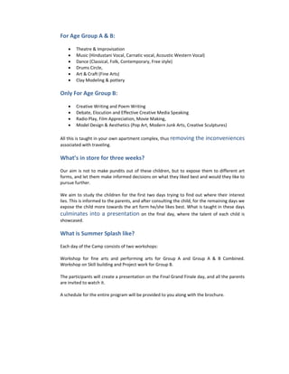 For Age Group A & B:

    •   Theatre & Improvisation
    •   Music (Hindustani Vocal, Carnatic vocal, Acoustic Western Vocal)
    •   Dance (Classical, Folk, Contemporary, Free style)
    •   Drums Circle,
    •   Art & Craft (Fine Arts)
    •   Clay Modeling & pottery

Only For Age Group B:

    •   Creative Writing and Poem Writing
    •   Debate, Elocution and Effective Creative Media Speaking
    •   Radio Play, Film Appreciation, Movie Making,
    •   Model Design & Aesthetics (Pop Art, Modern Junk Arts, Creative Sculptures)

All this is taught in your own apartment complex, thus removing       the inconveniences
associated with traveling.

What’s in store for three weeks?

Our aim is not to make pundits out of these children, but to expose them to different art
forms, and let them make informed decisions on what they liked best and would they like to
pursue further.

We aim to study the children for the first two days trying to find out where their interest
lies. This is informed to the parents, and after consulting the child, for the remaining days we
expose the child more towards the art form he/she likes best. What is taught in these days
culminates into a presentation on the final day, where the talent of each child is
showcased.

What is Summer Splash like?

Each day of the Camp consists of two workshops:

Workshop for fine arts and performing arts for Group A and Group A & B Combined.
Workshop on Skill building and Project work for Group B.

The participants will create a presentation on the Final Grand Finale day, and all the parents
are invited to watch it.

A schedule for the entire program will be provided to you along with the brochure.
 