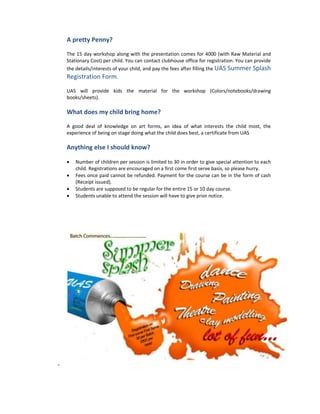 A pretty Penny?

    The 15 day workshop along with the presentation comes for 4000 (with Raw Material and
    Stationary Cost) per child. You can contact clubhouse office for registration. You can provide
    the details/interests of your child, and pay the fees after filling the UAS Summer Splash
    Registration Form.

    UAS will provide kids the material for the workshop (Colors/notebooks/drawing
    books/sheets).

    What does my child bring home?

    A good deal of knowledge on art forms, an idea of what interests the child most, the
    experience of being on stage doing what the child does best, a certificate from UAS

    Anything else I should know?

    •   Number of children per session is limited to 30 in order to give special attention to each
        child. Registrations are encouraged on a first come first serve basis, so please hurry.
    •   Fees once paid cannot be refunded. Payment for the course can be in the form of cash
        (Receipt issued).
    •   Students are supposed to be regular for the entire 15 or 10 day course.
    •   Students unable to attend the session will have to give prior notice.




-
 