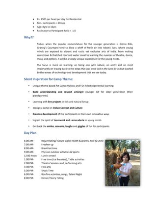 •     Rs. 1500 per head per day for Residential
       •     Min. participants = 20 nos
                                    0
       •     Age: 8yrs to 12yrs
       •     Facilitator to Participant Ratio = 1:5

Why??
             Today, when the popular nomenclature for the younger generation is Gizmo Kids,
             Granny’s Courtyard tend to blow a whiff of fresh air into robotic lives, where young
             minds are exposed to vibrant and rustic yet exclusive arts of India. From making
             scarecrows & thatched roof and water canal to learning the nuances of theatre, dance,
             music and pottery, it will be a totally unique experience for the young minds.

             The focus is more on learning, on being one with nature, on amity and on most
                                                                     nature,
             importantly on tracing back to the steps that was once laid in the sand by us but washed
             by the waves of technology and development that we see today.

Silent Inspiration for Camp Theme:
   •   Unique theme based Art Camp: Holistic and Fun Filled experiential learning

   •   Build understanding and respect amongst younger lot for older generation (their
       grandparents)

   •   Learning with live projects in folk and natural Setup

   •   Design a camp on Indian Context and Culture

   •   Creative development of the participants in their own innovative ways

   •   Ingrain the spirit of teamwork and camaraderie in young minds

   •   Get back the smiles, screams, laughs and giggles of fun for participants

Day Plan

6:00 AM -        Rejuvenating/ nature walk/ health & granny, Rise & Shine
                               /
7:00 AM-         Freshen up
8:00 AM-         Breakfast time
9:00 AM-         Physical outdoor activities & Sports
12:00 Noon       Lunch served
1:00 PM-         Free time (ice Breakers), Table activities
2:00 PM-         Theatre Sessions and performing arts
3:30 PM-         Fine arts
5:30 PM-         Snack Time
6:00 PM-         Bon fire activities, songs, Talent Night
8:00 PM-         Dinner/ Story Telling
 