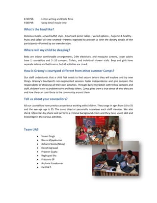 8:30 PM-        Letter writing and Circle Time
9:00 PM-        Sleep time/ movie time

What's the food like?
Delicious meals--served buffet style-- Courtyard picnic tables-- Varied options—hygienic & healthy
                 served         style                                           hygienic healthy--
fruits and Salad--all time severed——Parents expected to provide us with the dietary details of the
participants—Planned by our own dietician.

Where will my child be sleeping?
Beds are indoor comfortable arrangements, 24hr electricity, and mosquito screens, larger cabins
have 1 counsellors and 5 -10 campers. Toilets, and individual shower stalls. Boys and girls have
                           10
separate cabins and bathrooms, but all activities are co-ed.
                                                      co

How is Granny's courtyard different from other summer Camps?
                                               su
Our staff understands that a child first needs to feel secure before they will explore and try new
things. Granny's Courtyard's non-regimented sessions foster independence and give campers the
                                     regimented
responsibility of choosing all their own activities. Through daily interaction with fellow campers and
                                          activities.
staff, children learn to problem solve and help others. Camp gives them a true sense of who they are
and how they can contribute to the community around them.

Tell us about your counsellors?
All our counsellors have previous experience working with children. They range in ages from 18 to 35
          unsellors
and the average age is 25. The camp director personally interviews each staff member. We also
check references by phone and perform a criminal background check and they have sound skill and
                                                                           they
knowledge in the various activities.



Team UAS
            •   Vineet Singh
            •   Reenu Vijayakumar
            •   Ashwini Naidu (Nikey)
            •   Deepti Agrawal
            •   Praveen Gupta
            •   Raghupati Jha
            •   Prasanna SP
            •   Archana Yuvakumar
            •   Karthik P.
 