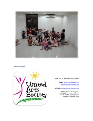 Contact UAS:




               Call: +91- 9738350098/ 9845604550

                    Email: vineet.uas@gmail.com
                      info@unitedartssociety.org

               Website: www.unitedartssociety.org
                        www.unitedartssociety

                      # 5206, Anriya Dwellington,
                     RMV 2nd Stage, Dollars Colony
                         Bangalore- 560094, India
                                   -
 