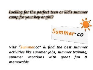 Looking for the perfect teen or kid's summer
camp for your boy or girl?




Visit “Summer.co” & find the best summer
activities like summer jobs, summer training,
summer vacations with great fun &
memorable.
 