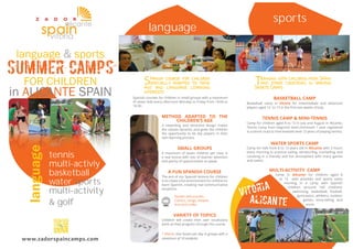 language language 
language & sports 
SUMMER CAMPS 
FOR CHILDREN 
in ALICANTE SPAIN 
and 
tennis 
multi-activiy 
basketball 
water sports 
multi-activity 
& golf 
www.zadorspaincamps.com 
sports 
panish course for children 
Sspecially adapted to their 
age and language learning 
interests 
raining with children from Spain 
Tand other countries in various 
Sports Camps 
Spanish courses for children in small groups with a maximum 
of seven kids every afternoon Monday to Friday from 16:00 to 
18:30. 
METHOD ADAPTED TO THE 
CHILDREN’S AGE 
A rewarding and attractive design makes 
the classes dynamic and gives the children 
the opportunity to be key players in their 
own learning process. 
SMALL GROUPS 
A maximum of seven children per class is 
a real bonus with lots of teacher attention 
and plenty of opportunities to speak. 
A FUN SPANISH COURSE 
The aim of our Spanish lessons for children 
is to create a fun environment for children to 
learn Spanish, creating real communicative 
situations. 
Games and puzzles 
Comics, songs, theatre 
Arts and crafts 
VARIETY OF TOPICS 
Children will create their own vocabulary 
bank as they progress through the course. 
* Vitoria: One lesson per day in groups with a 
maximum of 10 students. 
BASKETBALL CAMP 
Basketball camp in Vitoria for intermediate and advanced 
players aged 12 to 13 in the fi rst two weeks of July. 
TENNIS CAMP & MINI-TENNIS 
Camp for children aged 8 to 13 in July and August in Alicante. 
Tennis Camp from beginner level (minimum 1 year registered 
in a tennis club) to intermediate level (3 years of playing tennis). 
WATER SPORTS CAMP 
Camp for kids from 8 to 13 years old in Alicante with 3 hours 
every morning to practice sailing, windsurfi ng, snorkelling and 
canoeing in a friendly and fun atmosphere with many games 
and swims. 
MULTI-ACTIVITY CAMP 
Camp in Alicante for children aged 8 
to 12 with activities and sports every 
morning in a camp with Spanish 
children (around 160 children): 
swimming, basketball, football, 
gymnastics, athletics, outdoor 
games, story-telling, and 
more. 
football 
 