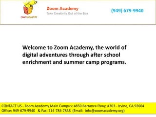 CONTACT US - Zoom Academy Main Campus: 4850 Barranca Pkwy, #203 - Irvine, CA 92604
Office: 949-679-9940 & Fax: 714-784-7838 (Email: info@zoomacademy.org)
Welcome to Zoom Academy, the world of
digital adventures through after school
enrichment and summer camp programs.
 