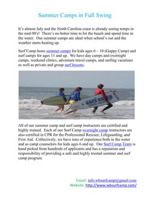 Summer Camps in Full Swing

It’s almost July and the North Carolina coast is already seeing temps in
the mid-90′s! There’s no better time to hit the beach and spend time in
the water. Our summer camps are ideal when school’s out and the
weather starts heating up.

Surf Camp hosts summer camps for kids ages 6 – 10 (Guppy Camp) and
surf camps for ages 11 and up. We have day camps and overnight
camps, weekend clinics, adventure travel camps, and surfing vacations
as well as private and group surf lessons.




All of our summer camp and surf camp instructors are certified and
highly trained. Each of our Surf Camp overnight camp instructors are
also certified in CPR for the Professional Rescuer, Lifeguarding, and
First Aid. Collectively, we have tons of experience both in the water
and as camp counselors for kids ages 6 and up. Our Surf Camp Team is
hand picked from hundreds of applicants and has a reputation and
responsibility of providing a safe and highly trusted summer and surf
camp program.




                                  Email: info.wbsurfcamp@gmail.com
                                Website: http://www.wbsurfcamp.com/
 