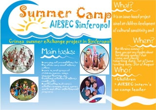 Summer Camp                                It is an issue-based project

                 AIESEC Simferopol             aimed att children development
                                               of cultural sansitivity and

Crimea summer eXchange project in Simferopol
                                                 Hot Ukraine summer =)
                                                 Have you got any doubts about
                                                 hot Ukraine summer? Just
                                                 come and check!
                                               >starting date: 1st of june
                                               >ending date: 31st of August



                                                >Children
                                                ’
                                                > AIESEC intern’s
                                                as camp leader
 
