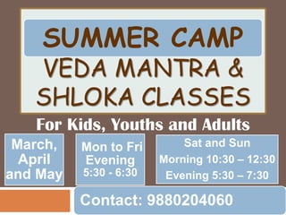 SUMMER CAMP

VEDA MANTRA &
SHLOKA CLASSES
For Kids, Youths and Adults
March,
April
and May

Mon to Fri
Evening
5:30 - 6:30

Sat and Sun
Morning 10:30 – 12:30
Evening 5:30 – 7:30

Contact: 9880204060

 