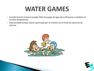 



En todo Summer Camp no pueden faltar los juegos de agua para refrescarse y combatir así
las altas temperaturas.
Esta actividad siempre estará supervisada por un monitor con el título de socorrista de
piscinas.

 