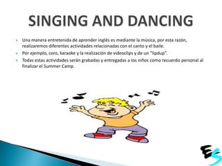 




Una manera entretenida de aprender inglés es mediante la música, por esta razón,
realizaremos diferentes actividades relacionadas con el canto y el baile.
Por ejemplo, coro, karaoke y la realización de videoclips y de un “lipdup”.
Todas estas actividades serán grabadas y entregadas a los niños como recuerdo personal al
finalizar el Summer Camp.

 