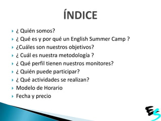 










¿ Quién somos?
¿ Qué es y por qué un English Summer Camp ?
¿Cuáles son nuestros objetivos?
¿ Cuál es nuestra metodología ?
¿ Qué perfil tienen nuestros monitores?
¿ Quién puede participar?
¿ Qué actividades se realizan?
Modelo de Horario
Fecha y precio

 