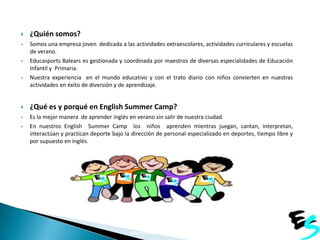 

¿Quién somos?



Somos una empresa joven dedicada a las actividades extraescolares, actividades curriculares y escuelas
de verano.
Educasports Balears es gestionada y coordinada por maestros de diversas especialidades de Educación
Infantil y Primaria.
Nuestra experiencia en el mundo educativo y con el trato diario con niños convierten en nuestras
actividades en éxito de diversión y de aprendizaje.







¿Qué es y porqué en English Summer Camp?



Es la mejor manera de aprender inglés en verano sin salir de nuestra ciudad.
En nuestros English Summer Camp los niños aprenden mientras juegan, cantan, interpretan,
interactúan y practican deporte bajo la dirección de personal especializado en deportes, tiempo libre y
por supuesto en inglés.



JOSÉ y concertados de Mallorca.

 