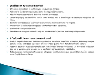 

¿Cuáles son nuestros objetivos?





Ofrecer un contexto en el cual la lengua vehicular sea el inglés.
Potenciar el uso de la lengua inglesa como medio para comunicarse.
Adquirir habilidades motrices mediante nuestras actividades.
Utilizar el juego y las actividades lúdicas como método para el aprendizaje y el desarrollo integral de los
niños.
Estimular actividades que favorezcan la convivencia, el compañerismo y el respeto.
Proporcionar la enseñanza del inglés de una forma divertida y diferente.
Fomentar el trabajo cooperativo.
Favorecer que el English Summer Camp sea una experiencia positiva, divertida y enriquecedora.



¿ Qué perfil tienen nuestros monitores?



Nuestra empresa selecciona a monitores/profesores dinámicos, divertidos, ocurrentes, flexibles y siempre
con una sonrisa en la boca, capaces de enseñar y hacer que los niños disfruten al mismo tiempo.
Podemos decir que nuestros monitores son animadores y a la vez educadores. Los monitores no educan
solo por lo que dicen sino también por lo que hacen, por sus actitudes y aptitudes.
Todos nuestros monitores/profesores son bilingües y con titulaciones que les acreditan el poder trabajar
en un English Summer Camp.













 
