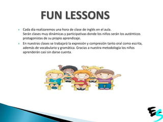 FUN LESSONS




Cada día realizaremos una hora de clase de inglés en el aula.
Serán clases muy dinámicas y participativas donde los niños serán los auténticos
protagonistas de su propio aprendizaje.
En nuestras clases se trabajará la expresión y compresión tanto oral como escrita,
además de vocabulario y gramática. Gracias a nuestra metodología los niños
aprenderán casi sin darse cuenta.

 