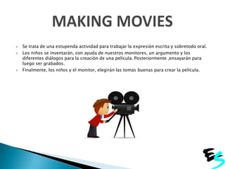




Se trata de una estupenda actividad para trabajar la expresión escrita y sobretodo oral.
Los niños se inventarán, con ayuda de nuestros monitores, un argumento y los
diferentes diálogos para la creación de una película. Posteriormente ,ensayarán para
luego ser grabados.
Finalmente, los niños y el monitor, elegirán las tomas buenas para crear la película.

 