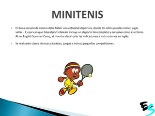 

En toda escuela de verano debe haber una actividad deportiva, donde los niños puedan correr, jugar,
saltar… Es por eso que EducaSports Balears incluye un deporte tan completo y exclusivo como es el tenis.
Al ser English Summer Camp, el monitor dará todas las indicaciones e instrucciones en inglés.



Se realizarán clases técnicas y tácticas, juegos e incluso pequeñas competiciones.

 