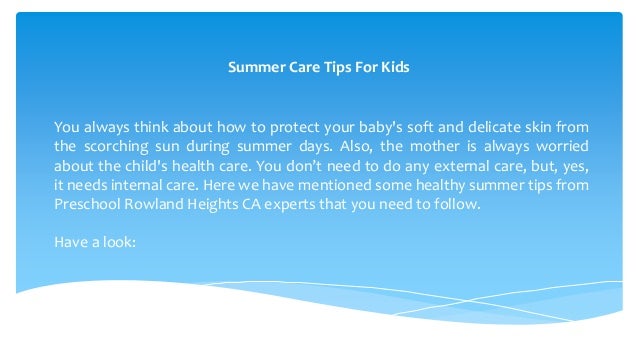 Summer Care Tips For Kids
You always think about how to protect your baby's soft and delicate skin from
the scorching sun during summer days. Also, the mother is always worried
about the child's health care. You don’t need to do any external care, but, yes,
it needs internal care. Here we have mentioned some healthy summer tips from
Preschool Rowland Heights CA experts that you need to follow.
Have a look:
 