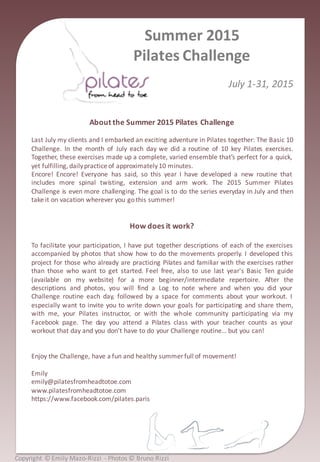 Copyright	
  ©	
  Emily	
  Mazo-­‐Rizzi	
  	
  -­‐ Photos	
  ©	
  Bruno	
  Rizzi
Summer	
  2015	
  
Pilates	
  Challenge
July	
  1-­‐31,	
  2015
About	
  the	
  Summer	
  2015	
  Pilates	
  Challenge
Last July my clients and I embarked an exciting adventure in Pilates together: The Basic 10
Challenge. In the month of July each day we did a routine of 10 key Pilates exercises.
Together, these exercises made up a complete, varied ensemble that’s perfect for a quick,
yet fulfilling, dailypractice of approximately10 minutes.
Encore! Encore! Everyone has said, so this year I have developed a new routine that
includes more spinal twisting, extension and arm work. The 2015 Summer Pilates
Challenge is even more challenging. The goal is to do the series everyday in July and then
take it on vacation wherever you gothis summer!
How	
  does	
  it	
  work?
To facilitate your participation, I have put together descriptions of each of the exercises
accompanied by photos that show how to do the movements properly. I developed this
project for those who already are practicing Pilates and familiar with the exercises rather
than those who want to get started. Feel free, also to use last year's Basic Ten guide
(available on my website) for a more beginner/intermediate repertoire. After the
descriptions and photos, you will find a Log to note where and when you did your
Challenge routine each day, followed by a space for comments about your workout. I
especially want to invite you to write down your goals for participating and share them,
with me, your Pilates instructor, or with the whole community participating via my
Facebook page. The day you attend a Pilates class with your teacher counts as your
workout that day and you don’t have to do your Challenge routine… but you can!
Enjoy the Challenge, have a fun and healthy summer full of movement!
Emily
emily@pilatesfromheadtotoe.com
www.pilatesfromheadtotoe.com
https://www.facebook.com/pilates.paris
 