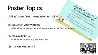 Poster Topics.
oWhat's your favourite number and why?
oMaths from your window.
oConsider number, time and shapes and what do they mean.
oMaths on holiday
oConsider money, shapes and time.
oIs 1 a prime number?