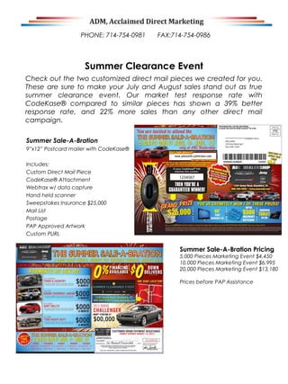 Check out the two customized direct mail pieces we created for you.
These are sure to make your July and August sales stand out as true
summer clearance event. Our market test response rate with
CodeKase® compared to similar pieces has shown a 39% better
response rate, and 22% more sales than any other direct mail
campaign.
Summer Sale-A-Bration
9”x12” Postcard mailer with CodeKase®
Includes:
Custom Direct Mail Piece
CodeKase® Attachment
Webtrax w/ data capture
Hand held scanner
Sweepstakes Insurance $25,000
Mail List
Postage
PAP Approved Artwork
Custom PURL
Summer Clearance Event
Summer Sale-A-Bration Pricing
5,000 Pieces Marketing Event $4,450
10,000 Pieces Marketing Event $6,995
20,000 Pieces Marketing Event $13,180
Prices before PAP Assistance
PHONE: 714-754-0981 FAX:714-754-0986
 