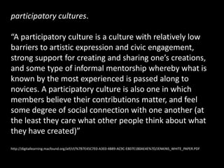 participatory cultures.

“A participatory culture is a culture with relatively low
barriers to artistic expression and civic engagement,
strong support for creating and sharing one’s creations,
and some type of informal mentorship whereby what is
known by the most experienced is passed along to
novices. A participatory culture is also one in which
members believe their contributions matter, and feel
some degree of social connection with one another (at
the least they care what other people think about what
they have created)”
http://digitallearning.macfound.org/atf/cf/%7B7E45C7E0-A3E0-4B89-AC9C-E807E1B0AE4E%7D/JENKINS_WHITE_PAPER.PDF
 