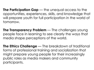 The Participation Gap — the unequal access to the
opportunities, experiences, skills, and knowledge that
will prepare youth for full participation in the world of
tomorrow.

The Transparency Problem — The challenges young
people face in learning to see clearly the ways that
media shape perceptions of the world.

The Ethics Challenge — The breakdown of traditional
forms of professional training and socialization that
might prepare young people for their increasingly
public roles as media makers and community
participants.
 