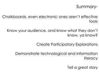 Summary-

Chalkboards, even electronic ones aren’t effective
                                             tools

  Know your audience, and know what they don’t
                               know, ya know?

                 Create Participatory Explorations

      Demonstrate technological and information
                                         literacy

                                  Tell a great story
 