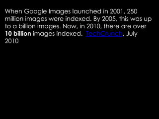 When Google Images launched in 2001, 250
million images were indexed. By 2005, this was up
to a billion images. Now, in 2010, there are over
10 billion images indexed. TechCrunch, July
2010
 