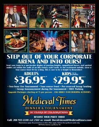 RESERVEYOURPARTYTODAY
Call:201-933-2220ext2322oremail:David.Giron@Medievaltimes.com
*Restrictionsapply.Nopromotionsorotheroffersapply.ValidattheLyndhurstcastleonly.
149PolitoAvenue,Lyndhurst,NJ
$36.95*
 