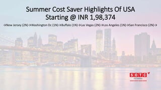 Summer Cost Saver Highlights Of USA
Starting @ INR 1,98,374
→New Jersey (2N)→Washington Dc (1N)→Buffalo (1N)→Las Vegas (2N)→Los Angeles (1N)→San Francisco (2N)→
 