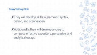 Essay Writing Clinic
✘They will develop skills in grammar, syntax,
diction, and organization.
✘Additionally, they will develop a voice to
compose effective expository, persuasive, and
analytical essays.
 