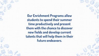 Our Enrichment Programs allow
students to spend their summer
time productively and present
them with the chance to discover
new fields and develop current
talents that will help them in their
future endeavors.
 
