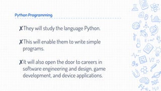 Python Programming
✘They will study the language Python.
✘This will enable them to write simple
programs.
✘It will also open the door to careers in
software engineering and design, game
development, and device applications.
 