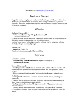 | (908) 763-2623 | summertery@yahoo.com |

Employment Objective
My goal is to obtain employment in a field that offers the potential for growth in both a
creative and practical manner, by allowing me to use my current skills to gain new
experience that would contribute to the greater good of both the company as a whole and
myself as an individual.

Education
Graduated December 2006
Northampton Community College, Northampton, PA
Associates in Journalism
- Courses included desktop publishing, copyediting, newswriting, sociology, psychology,
philosophy, public speaking and writing for public relations
- Artistic-based courses included photography, painting, interior design and technical
theater (set design, costumes, lighting)
Summer 2009
Manpower, Easton, PA
Completed extensive training for Microsoft Office

Experience
April 2010 – Current
Warren County Public Health Nursing Agency, Washington, NJ
Administrative Assistant
Responsibilities include:
- Providing assistance and educational materials to the general public on pediatric and
geriatric vaccines, prevention of degenerative diseases, and management of healthy
lifestyles
- Helping patients with paperwork for Tuberculosis, blood pressure and cholesterol
screenings
- Creating text documents and posters for medical seminars, clinics, screenings and
advertising
- Assisting in general immunization and Influenza clinics in public locations such as
senior centers, community centers and schools
- Tracking statistics for vaccines, blood pressure results, Tuberculosis results, and
Influenza patients
- Thinning existing medical records in accordance to New Jersey State Guidelines
- Creating and cataloging electronic copies of existing patient records using a sheetfed
scanner

 