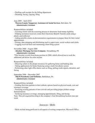 - Drafting cash receipts for the billing department
- Dictating, faxing, copying, filing
June 2009 – April 2010
Warren County Temporary Assistance & Social Services, Belvidere, NJ
Administrative Assistant
Responsibilities included:
- Assisting clients with the screening process to determine food stamp eligibility
- Helping assistance-receivers create their Electronic Benefit Transfer cards using a
plastic card embosser
- Aiding possible clients on documentation requirements to prepare them for their initial
appointments
- Sorting, date-stamping and distributing mail to supervisors, social workers and clerks
- Logging received faxes and maintaning client filing system
November 2004 – August 2008
Absolute Mortgage Services Company, Stroudsburg, PA
Administrative Assistant
*This became a work-from-home position in 2006, which allowed me to work the
additional job below for extra income
Responsibilities included:
- Directing callers to the proper resources for gathering home and banking data
- Taking applications for home financing using a multi-line phone system
- Performing other light office duties such as filing, pulling credit reports, dictation, and
faxing
September 2006 – December 2007
M&M Prosthetics and Orthotics, Bethlehem, PA
Administrative Assistant
Responsibilities included:
- Guiding first-time patients in their orthotic options based on physical needs, cost and
insurance coverage
- Notifying existing patients of item arrivals and providing proper product useage
demonstrations
- Verifying insurance coverage, managing appointments, filing, and faxing
Note: This job required traveling to the company’s East Stroudsburg location once per
week

Interests / Skills
- Skills include being proficient in all aspects of writing composition, Microsoft Office,

 