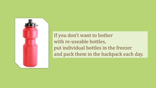 If you don’t want to bother
with re-useable bottles,
put individual bottles in the freezer
and pack them in the backpack each day.
 