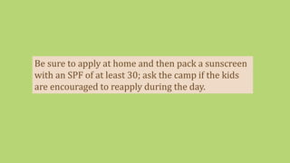 Be sure to apply at home and then pack a sunscreen
with an SPF of at least 30; ask the camp if the kids
are encouraged to reapply during the day.
 