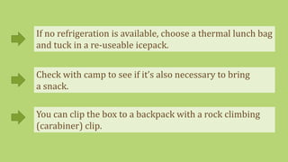 If no refrigeration is available, choose a thermal lunch bag
and tuck in a re-useable icepack.
Check with camp to see if it’s also necessary to bring
a snack.
You can clip the box to a backpack with a rock climbing
(carabiner) clip.
 