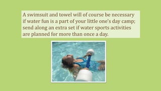 A swimsuit and towel will of course be necessary
if water fun is a part of your little one's day camp;
send along an extra set if water sports activities
are planned for more than once a day.
 
