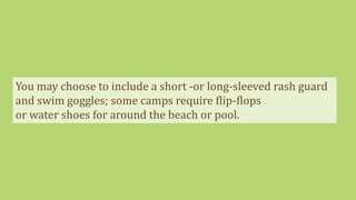 You may choose to include a short -or long-sleeved rash guard
and swim goggles; some camps require flip-flops
or water shoes for around the beach or pool.
 