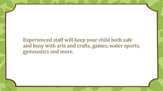 Experienced staff will keep your child both safe
and busy with arts and crafts, games, water sports,
gymnastics and more.
 
