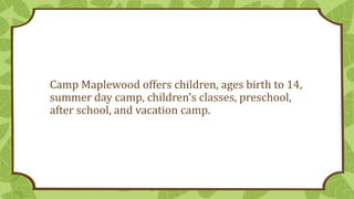Camp Maplewood offers children, ages birth to 14,
summer day camp, children's classes, preschool,
after school, and vacation camp.
 