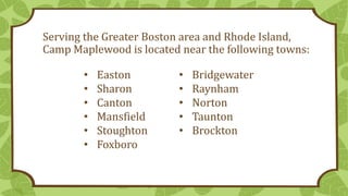 Serving the Greater Boston area and Rhode Island,
Camp Maplewood is located near the following towns:
• Easton
• Sharon
• Canton
• Mansfield
• Stoughton
• Foxboro
• Bridgewater
• Raynham
• Norton
• Taunton
• Brockton
 
